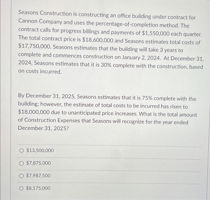 Seasons Construction is constructing an office building under contract for
Cannon Company and uses the percentage-of-completion method. The
contract calls for progress billings and payments of $1,550,000 each quarter.
The total contract price is $18,600,000 and Seasons estimates total costs of
$17,750,000. Seasons estimates that the building will take 3 years to
complete and commences construction on January 2, 2024. At December 31,
2024, Seasons estimates that it is 30% complete with the construction, based
on costs incurred.
By December 31, 2025, Seasons estimates that it is 75% complete with the
building; however, the estimate of total costs to be incurred has risen to
$18,000,000 due to unanticipated price increases. What is the total amount
of Construction Expenses that Seasons will recognize for the year ended
December 31, 2025?
$13,500,000
O $7,875,000
$7,987,500
O $8,175,000