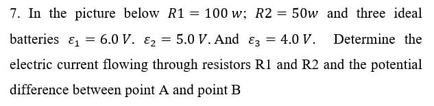 7. In the picture below R1 = 100 w; R2 = 50w and three ideal
batteries & = 6.0 V. E2 = 5.0 V. And ɛz = 4.0 V.
Determine the
electric current flowing through resistors R1 and R2 and the potential
difference between point A and point B
