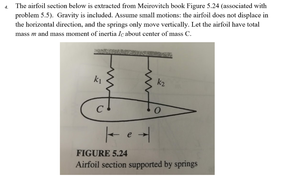 problem 5.5). Gravity is included. Assume small motions: the airfoil does not displace in
the horizontal direction, and the springs only move vertically. Let the airfoil have total
The airfoil section below is extracted from Meirovitch book Figure 5.24 (associated with
mass m and mass moment of inertia Ic about center of mass C.
ki
k2
e
FIGURE 5.24
Airfoil section supported by springs
