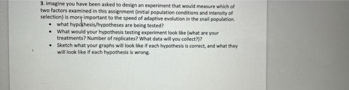 3. imagine you have been asked to design an experiment that would measure which of
two factors examined in this assignment (initial population conditions and intensity of
selection) is mor important to the speed of adaptive evolution in the snail population.
• what hypothesis/hypotheses are being tested?
• What would your hypothesis testing experiment look like (what are your
treatments? Number of replicates? What data will you collect?)?
• Sketch what your graphs will look like if each hypothesis is correct, and what they
will look like if each hypothesis is wrong.
