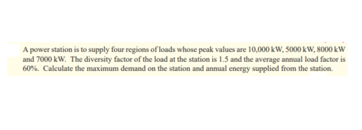 A power station is to supply four regions of loads whose peak values are 10,000 kW, 5000 kW, 8000 kW
and 7000 kW. The diversity factor of the load at the station is 1.5 and the average annual load factor is
60%. Calculate the maximum demand on the station and annual energy supplied from the station.
