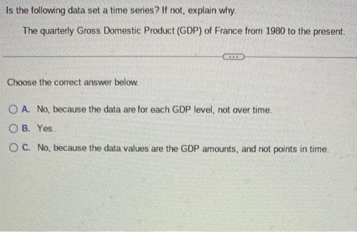 Is the following data set a time series? If not, explain why.
The quarterly Gross Domestic Product (GDP) of France from 1980 to the present.
Choose the correct answer below.
O A. No, because the data are for each GDP level, not over time.
OB. Yes..
OC. No, because the data values are the GDP amounts, and not points in time.