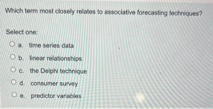 Which term most closely relates to associative forecasting techniques?
Select one:
a. time series data
Ob. linear relationships
Oc. the Delphi technique
O d. consumer survey
O e. predictor variables