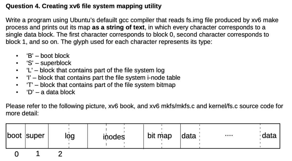 Question 4. Creating xv6 file system mapping utility
Write a program using Ubuntu's defauilt gcc compiler that reads fs.img file produced by xv6 make
process and prints out its map as a string of text, in which every character corresponds to a
single data block. The first character corresponds to block 0, second character corresponds to
block 1, and so on. The glyph used for each character represents its type:
●
●
'B' - boot block
'S' - superblock
'L' - block that contains part of the file system log
'I' - block that contains part the file system i-node table
'T' - block that contains part of the file system bitmap
'D' - a data block
Please refer to the following picture, xv6 book, and xv6 mkfs/mkfs.c and kernel/fs.c source code for
more detail:
0
boot super
1
2
log
inodes
bit map
data
data