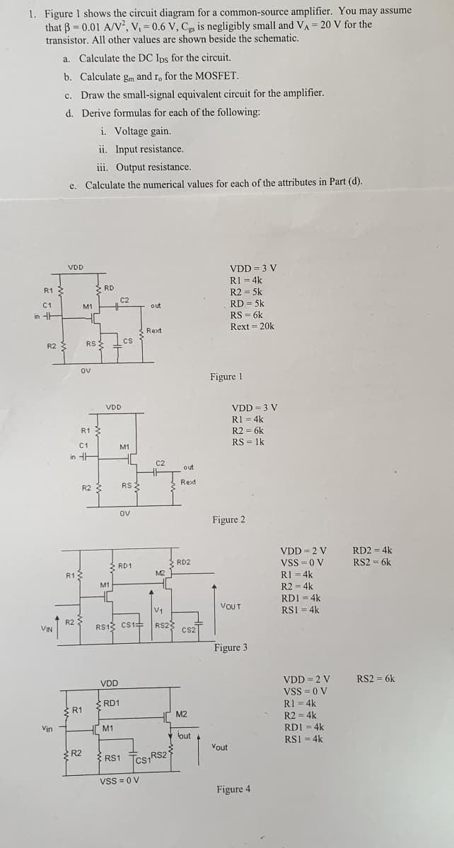 1. Figure 1 shows the circuit diagram for a common-source amplifier. You may assume
that B = 0.01 A/N², V, = 0.6 V, Cs is negligibly small and VA = 20 V for the
transistor. All other values are shown beside the schematic.
%3!
a. Calculate the DC Ips for the circuit.
b. Calculate gm and ro for the MOSFET.
c. Draw the small-signal equivalent circuit for the amplifier.
d. Derive formulas for each of the following:
i. Voltage gain.
ii. Input resistance.
iii. Output resistance.
e. Calculate the numerical values for each of the attributes in Part (d).
VDD = 3 V
RI = 4k
R2 = 5k
RD = 5k
VDD
R1 3
2 RD
C2
%3!
C1
M1
out
in HE
RS = 6k
Rext = 20k
Rext
cs
R2 3
RSE
ov
Figure 1
VDD = 3 V
R1 = 4k
R2 = 6k
RS = 1k
VDD
R1
C1
M1
in HE
C2
out
Rexd
R2 3
RS 2
ov
Figure 2
RD2 = 4k
RS2 = 6k
VDD = 2 V
RD2
Vss = 0 V
2 RD1
R13
M2
RI = 4k
M1
R2 = 4k
RD1 = 4k
V1
VOUT
RSI = 4k
R2
RS13 Cs1=
RS23
CS2
VIN
Figure 3
VDD = 2 V
RS2 = 6k
VDD
Vss =0 V
RD1
R1 = 4k
S R1
HT M2
R2 = 4k
RDI = 4k
Vin
M1
out
RS1 = 4k
%3D
Vout
R2
{
RS1 Tcs1RS2
Vss = 0 V
Figure 4

