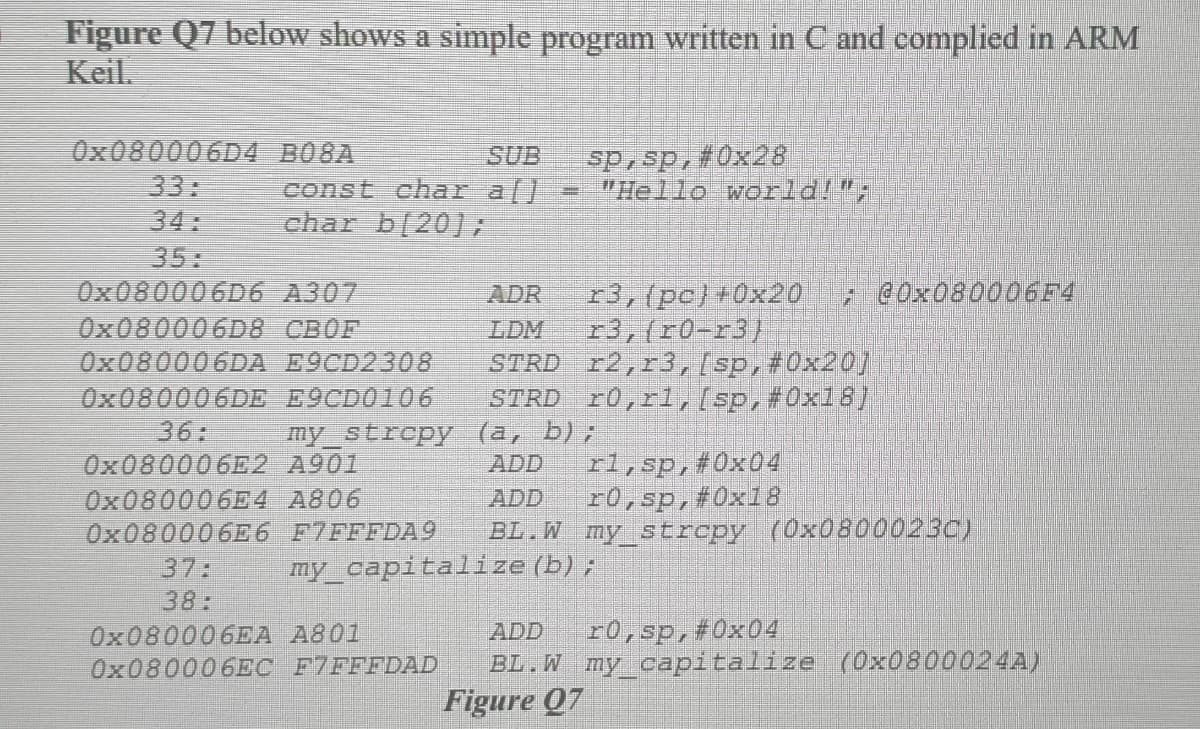 Figure Q7 below shows a simple program written in C and complied in ARM
Keil.
Ox080006D4 B08A
33:
34:
35:
OX080006D6 A307
OX080006D8 CBOF
0×080006DA E9CD2308
0×080006DE E9CD0106
36:
0×080006E2 A901
O×080006E4 A806
0×080006E6 F7FFFDA9
37:
38:
OX080006EA A801
0×080006EC F7FFFDAD
SUB
const char a[]
char b(20]:
sp,sp,#0x28
"Hello world!";
ADR
r3,(pc)+0x20
2 @0×080006F4
r3,(r0-r3)
STRD r2,r3,(sp,#0x20]
STRD r0,rl,/sp,#0x18)
LDM
my_strcpy (a, b),
ADD
ADD
rl,sp,#0x04
r0,sp,#0x18
BL.W my_strepy (0x0800023C)
my_capitalize (b);
ADD
r0,sp,#0x04
BL.W my_capitalize (0×0800024A)
Figure 07
