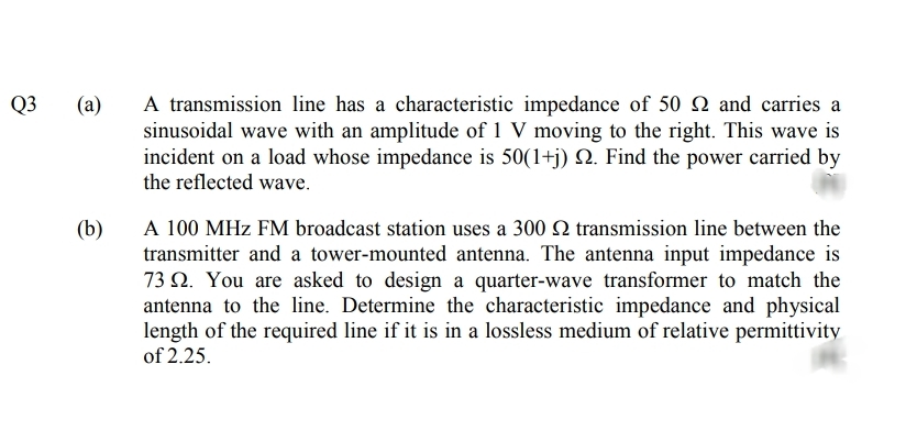 Q3
(a)
A transmission line has a characteristic impedance of 50 Q and carries a
sinusoidal wave with an amplitude of 1 V moving to the right. This wave is
incident on a load whose impedance is 50(1+j) N. Find the power carried by
the reflected wave.
A 100 MHz FM broadcast station uses a 300 Q transmission line between the
transmitter and a tower-mounted antenna. The antenna input impedance is
73 Q. You are asked to design a quarter-wave transformer to match the
antenna to the line. Determine the characteristic impedance and physical
length of the required line if it is in a lossless medium of relative permittivity
of 2.25.
(b)
