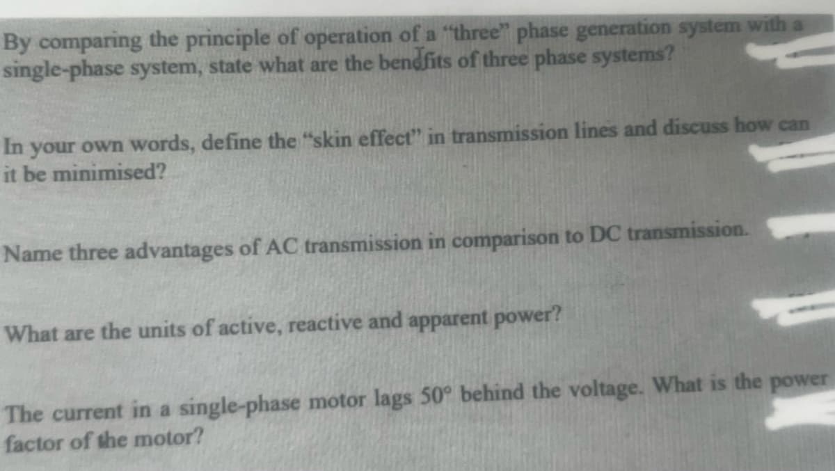By comparing the principle of operation of a "three" phase generation system with a
single-phase system, state what are the bendfits of three phase systems?
In your own words, define the "skin effect" in transmission lines and discuss how can
it be minimised?
Name three advantages of AC transmission in comparison to DC transmission.
What are the units of active, reactive and apparent power?
The current in a single-phase motor lags 50° behind the voltage. What is the power
factor of the motor?
