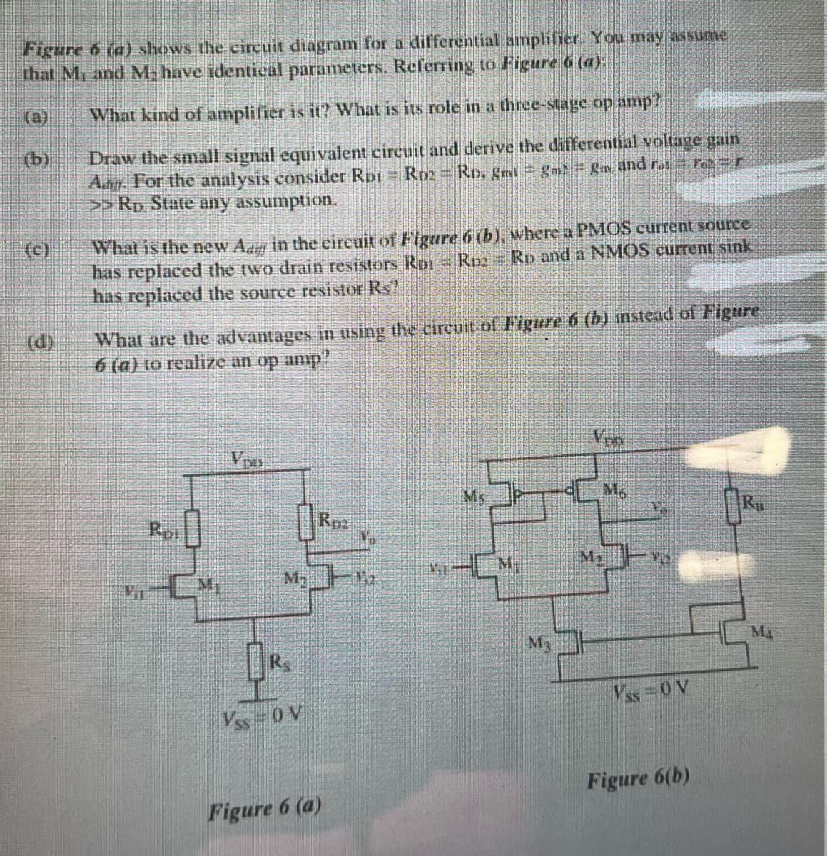 Figure 6 (a) shows the circuit diagram for a differential amphfier. You may assume
that M and M, have identical parameters. Referring to Figure 6 (a):
(a)
What kind of amplifier is it? What is its role in a three-stage op amp?
Draw the small signal equivalent eircuit and derive the differential voltage gain
Aag. For the analysis consider RDI RD2
>>Rp State any assumption.
(b)
RD. gml gm gm, and r re=r
What is the new Adr in the circuit of Figure 6 (b), where a PMOS current source
has replaced the two drain resistors Ror R Rp and a NMOS current sink
has replaced the source resistor Rs?
(c)
What are the advantages in using the circuit of Figure 6 (b) instead of Figure
6 (a) to realize an op amp?
(d)
Ven
Ms
Mg
Rp1
Rpa
Vo
HM,
My
M
Ma
M3
Vss 0 V
Vss 0 V
Figure 6(b)
Figure 6 (a)
