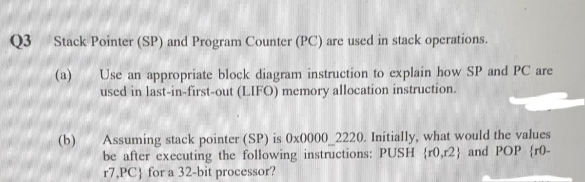 Q3
Stack Pointer (SP) and Program Counter (PC) are used in stack operations.
Use an appropriate block diagram instruction to explain how SP and PC are
used in last-in-first-out (LIFO) memory allocation instruction.
(a)
Assuming stack pointer (SP) is Ox0000 2220. Initially, what would the values
be after executing the following instructions: PUSH {r0,r2} and POP {r0-
17,PC} for a 32-bit processor?
(b)
