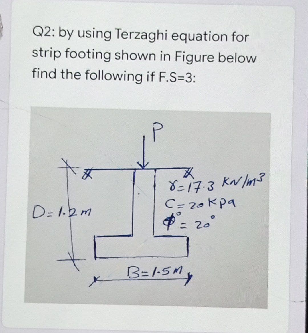 Q2: by using Terzaghi equation for
strip footing shown in Figure below
find the following if F.S=3:
艾
8=17-3 KN /m3
C= 20kpa
: 20°
D= 1.2m
B=1-5M,
