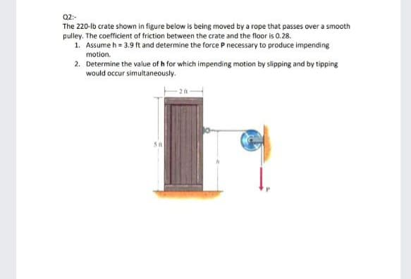 Q2:-
The 220-lb crate shown in figure below is being moved by a rope that passes over a smooth
pulley. The coefficient of friction between the crate and the floor is 0.28.
1. Assume h = 3.9 ft and determine the force P necessary to produce impending
motion.
2. Determine the value of h for which impending motion by slipping and by tipping
would occur simultaneously.
