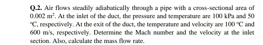 Q.2. Air flows steadily adiabatically through a pipe with a cross-sectional area of
0.002 m?. At the inlet of the duct, the pressure and temperature are 100 kPa and 50
°C, respectively. At the exit of the duct, the temperature and velocity are 100 °C and
600 m/s, respectively. Determine the Mach number and the velocity at the inlet
section. Also, calculate the mass flow rate.
