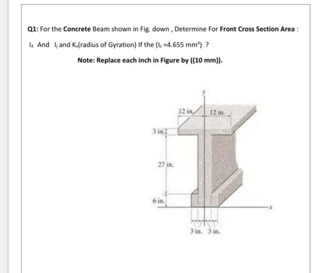 Q1: For the Concrete Beam shown in Fig. down , Determine For Front Cross Section Area:
Ix And lj and K.(radius of Gyration) If the (I; =4.655 mm*) ?
Note: Replace each inch in Figure by ((10 mm)).
12 in,
12 in.
3 in.
27 in.
in.
3 in. 3 in.
