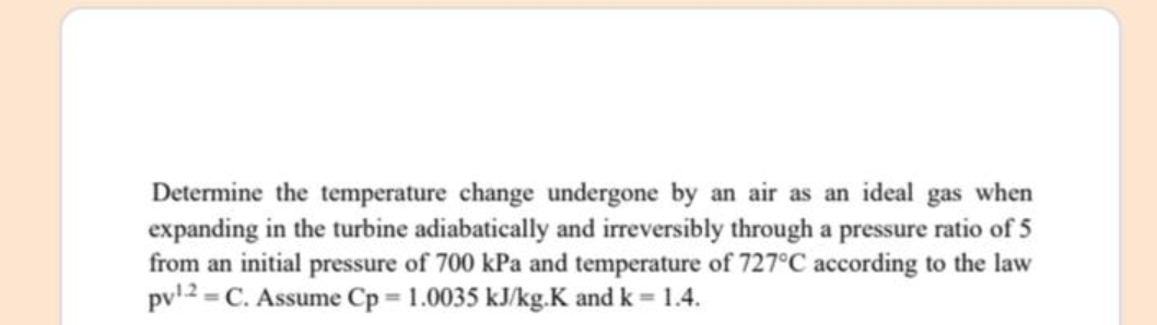 Determine the temperature change undergone by an air as an ideal gas when
expanding in the turbine adiabatically and irreversibly through a pressure ratio of 5
from an initial pressure of 700 kPa and temperature of 727°C according to the law
pv12 = C. Assume Cp 1.0035 kJ/kg.K and k 1.4.
