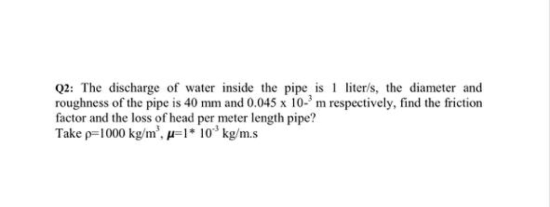 Q2: The discharge of water inside the pipe is 1 liter/s, the diameter and
roughness of the pipe is 40 mm and 0.045 x 10- m respectively, find the friction
factor and the loss of head per meter length pipe?
Take p=1000 kg/m', H=I* 10* kg/m.s
