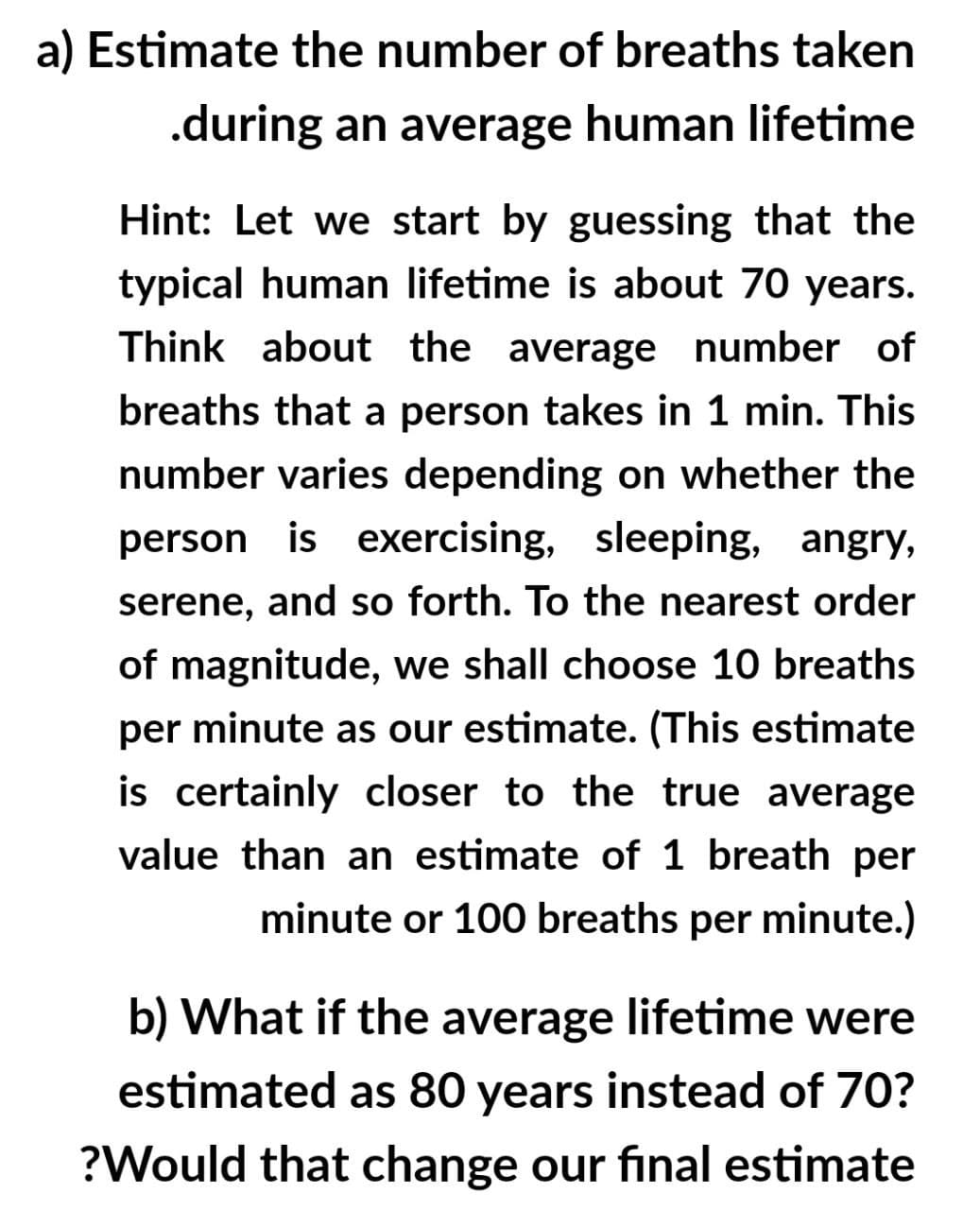 a) Estimate the number of breaths taken
.during an average human lifetime
Hint: Let we start by guessing that the
typical human lifetime is about 70 years.
Think about the average number of
breaths that a person takes in 1 min. This
number varies depending on whether the
person is exercising, sleeping, angry,
serene, and so forth. To the nearest order
of magnitude, we shall choose 10 breaths
per minute as our estimate. (This estimate
is certainly closer to the true average
value than an estimate of 1 breath per
minute or 100 breaths per minute.)
b) What if the average lifetime were
estimated as 80 years instead of 70?
?Would that change our final estimate
