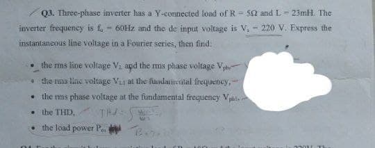 Q3. Three-phase inverter has a Y-connected load of R 52 and L-23mH. The
inverter frequency is fo-60Hz and the de input voltage is V, 220 V. Express the
instantaneous line voltage in a Fourier series, then find:
the rms line voltage Vi and the rms phase voltage Vph
the nas line voltage V at the fundamental frequency,-
the rms phase voltage at the fundamental frequency Vpl
the THD,
TH
W
the load power P. B.