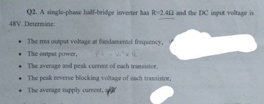 Q2. A single-phase half-bridge inverter has R-2.42 and the DC input voltage is
48V. Determine:
The rms output voltage at fundamental frequency,
The output power.
Po - Vixe
The average and peak current of each transistor,
. The peak reverse blocking voltage of each transistor,
The average supply current, a