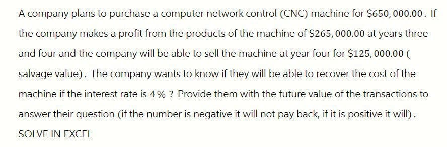 A company plans to purchase a computer network control (CNC) machine for $650,000.00. If
the company makes a profit from the products of the machine of $265,000.00 at years three
and four and the company will be able to sell the machine at year four for $125,000.00 (
salvage value). The company wants to know if they will be able to recover the cost of the
machine if the interest rate is 4% ? Provide them with the future value of the transactions to
answer their question (if the number is negative it will not pay back, if it is positive it will).
SOLVE IN EXCEL