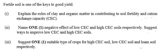 Fertile soil is one of the keys to good yield.
(i)
Explain the roles of clay and organic matter in contributing to soil fertility and cation
exchange capacity (CEC).
(ii)
Name ONE (1) negative effect of low CEC and high CEC soils respectively. Suggest
ways to improve low CEC and high CEC soils.
(iii)
Suggest ONE (1) suitable type of crops for high CEC soil, low CEC soil and loam soil
respectively.

