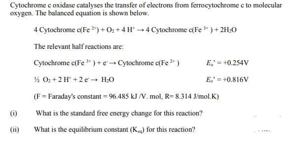 Cytochrome c oxidase catalyses the transfer of electrons from ferrocytochrome c to molecular
oxygen. The balanced equation is shown below.
4 Cytochrome c(Fe 2") + O2 + 4 H* → 4 Cytochrome c(Fe * ) +2H:0
The relevant half reactions are:
Cytochrome c(Fe * ) + e Cytochrome c(Fe )
E, = +0.254V
½ O2 + 2 H* + 2 e H20
E.' = +0.816V
(F = Faraday's constant = 96.485 kJ /V. mol, R= 8.314 J/mol.K)
(i)
What is the standard free energy change for this reaction?
(ii)
What is the equilibrium constant (Keg) for this reaction?
