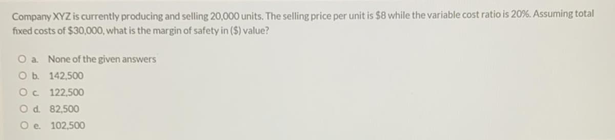 Company XYZ is currently producing and selling 20,000 units. The selling price per unit is $8 while the variable cost ratio is 20%. Assuming total
fixed costs of $30,000, what is the margin of safety in ($) value?
O a. None of the given answers
O b. 142,500
Oc 122,500
O d. 82,500
O e. 102,500
