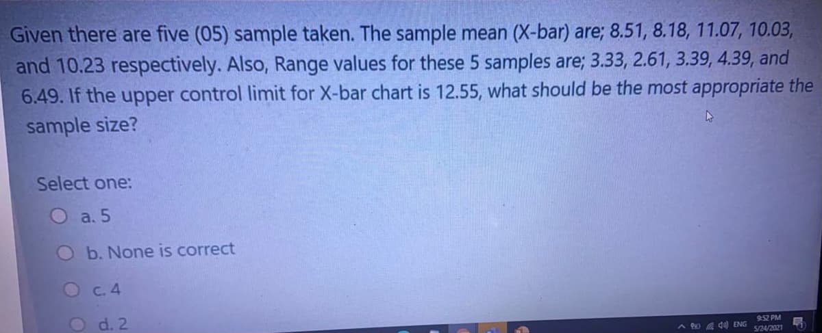 Given there are five (05) sample taken. The sample mean (X-bar) are; 8.51, 8.18, 11.07, 10.03,
and 10.23 respectively. Also, Range values for these 5 samples are; 3.33, 2.61, 3.39, 4.39, and
6.49. If the upper control limit for X-bar chart is 12.55, what should be the most appropriate the
sample size?
Select one:
O a. 5
b. None is correct
Oc.4
d. 2
9:52 PM
A 0 4) ENG
S/24/2021
