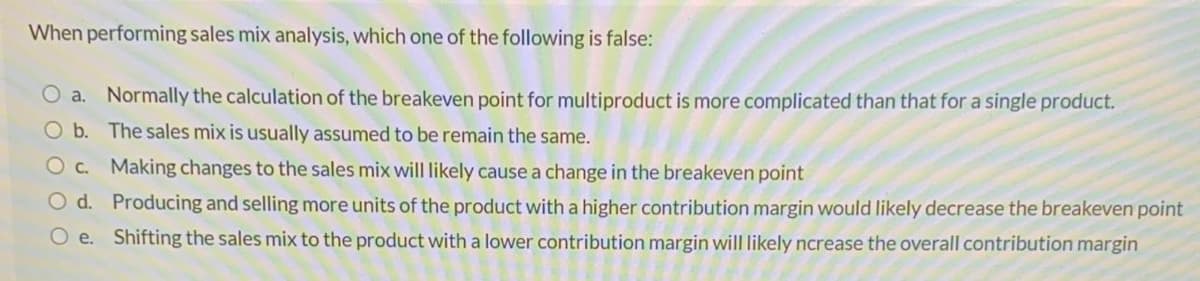 When performing sales mix analysis, which one of the following is false:
O a. Normally the calculation of the breakeven point for multiproduct is more complicated than that for a single product.
O b. The sales mix is usually assumed to be remain the same.
Oc. Making changes to the sales mix will likely cause a change in the breakeven point
O d. Producing and selling more units of the product with a higher contribution margin would likely decrease the breakeven point
O e. Shifting the sales mix to the product with a lower contribution margin will likely ncrease the overall contribution margin
