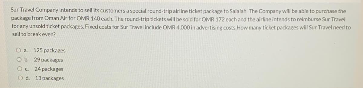 Sur Travel Company intends to sell its customers a special round-trip airline ticket package to Salalah. The Company will be able to purchase the
package from Oman Air for OMR 140 each. The round-trip tickets will be sold for OMR 172 each and the airline intends to reimburse Sur Travel
for any unsold ticket packages. Fixed costs for Sur Travel include OMR 4,000 in advertising costs.How many ticket packages will Sur Travel need to
sell to break even?
O a.
125 packages
O b. 29 packages
Oc. 24 packages
O d. 13 packages
