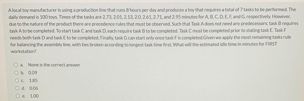 A local toy manufacturer is using a production line that runs 8 hours per day and produces a toy that requires a total of 7 tasks to be performed. The
daily demand is 100 toys. Times of the tasks are 2.73, 2.01, 2.13, 2.0, 2.61, 2.71, and 2.95 minutes for A, B, C, D, E, F, and G, respectively. However,
due to the nature of the product there are precedence rules that must be observed. Such that Task A does not need any predecessors; task B requires
task A to be completed. To start task C and task D, each require task B to be completed. Task C must be completed prior to stating task E. Task F
needs both task D and task E to be completed. Finally, task Gcan start only once task Fis completed.Given we apply the most remaining tasks rule
for balancing the assembly line, with ties broken according to longest task time first, What will the estimated idle time in minutes for FIRST
workstation?
O a.
None is the correct answer
O b. 0.09
O c. 1.85
O d. 0.06
Oe.
1.00
