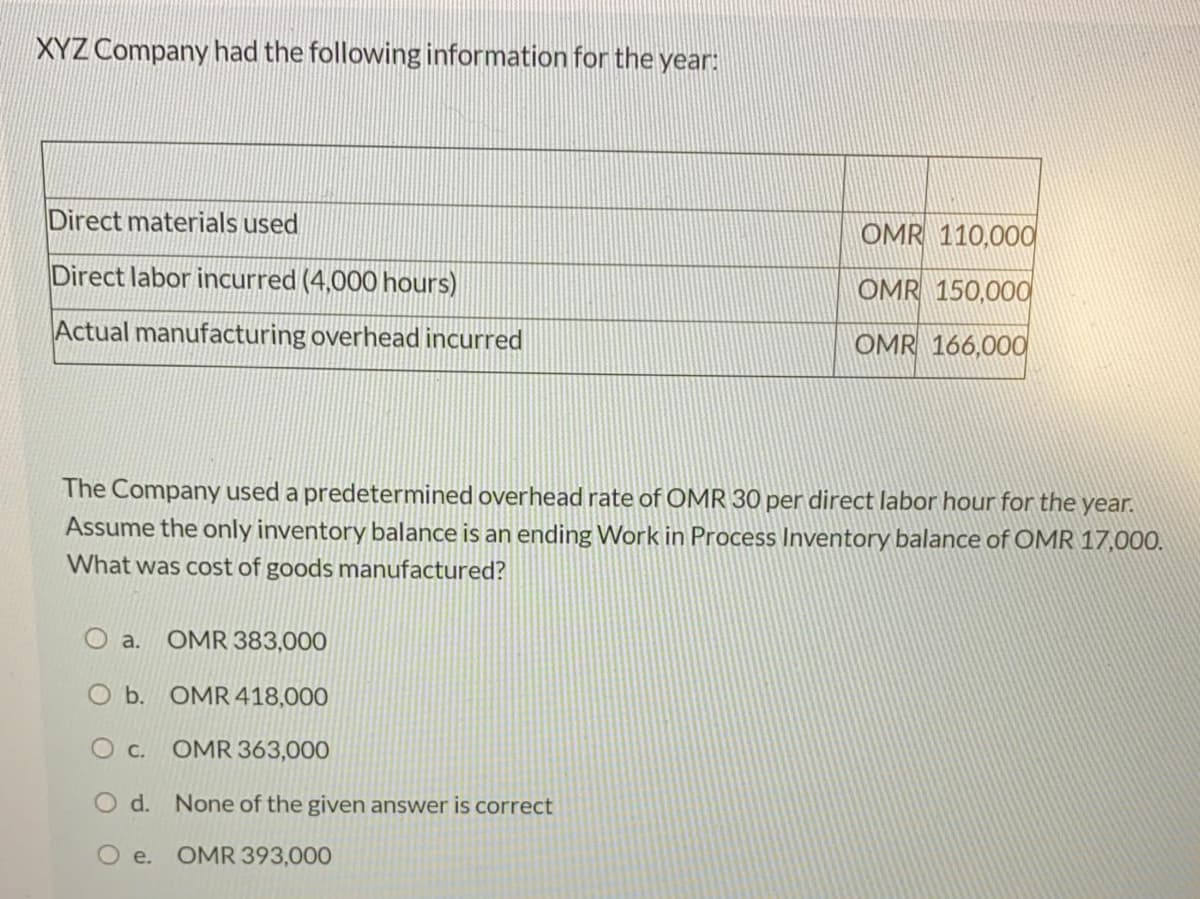 XYZ Company had the following information for the year:
Direct materials used
OMR 110,000
Direct labor incurred (4,000 hours)
OMR 150,000
Actual manufacturing overhead incurred
OMR 166,000
The Company used a predetermined overhead rate of OMR 30 per direct labor hour for the year.
Assume the only inventory balance is an ending Work in Process Inventory balance of OMR 17,000.
What was cost of goods manufactured?
O a.
OMR 383,000
O b. OMR 418,000
O c.
OMR 363,000
O d. None of the given answer is correct
O e. OMR 393,000
