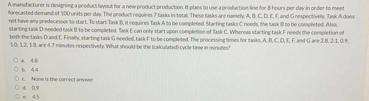 A manufacturer is designing a product layout for a new product production. It plans to use a production line for 8 hours per day in order to meet
forecasted demand of 100 units per day. The product requires 7 tasks in total. These tasks are namely, A, B, C, D, E, F, and G respectively. Task A does
not have any predecessor to start. To start Task B, it requires Task A to be completed. Starting tasks C needs, the task B to be completed. Also,
starting task D needed task B to be completed. Task E can only start upon completion of Task C. Whereas starting task F needs the completion of
both the tasks D and E. Finally, starting task G needed, task F to be completed. The processing times for tasks, A, B, C, D, E, F, and G are 2.8, 2.1,0.9,
1.0, 1.2, 1.8, are 4.7 minutes respectively. What should be the (calculated) cycle time in minutes?
O a. 4.8
Ob.
4.4
None is the correct answer
O d. 0.9
O e. 4.5
