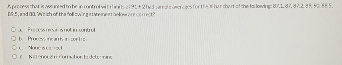 A process that is assumed to be in control with limits of 91+2 had sample averages for the X-bar chart of the following: 87.1, 87, 87.2, 89, 90, 88.5,
89.5, and 88. Which of the following statement below are correct?
O a.
Process mean is not in-control
O b. Process mean is in-control
O c. None is correct
O d. Not enough information to determine
