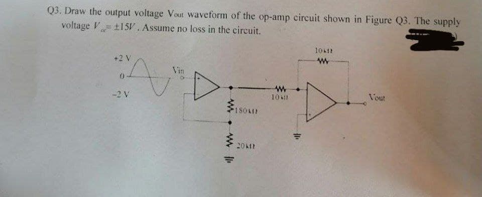 Q3. Draw the output voltage Vout waveform of the op-amp circuit shown in Figure Q3. The supply
voltage V
±15V. Assume no loss in the circuit.
+2 V
Vin
-2 V
10 M!
Vour
180KI
