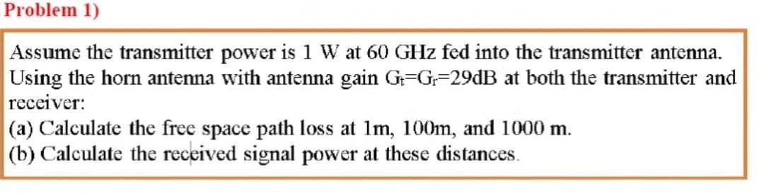 Problem 1)
Assume the transmitter power is 1 W at 60 GHz fed into the transmitter antena.
Using the horn antenna with antenna gain G=G=29dB at both the transmitter and
receiver:
(a) Calculate the free space path loss at Im, 100m, and 1000 m.
(b) Calculate the received signal power at these distances.
