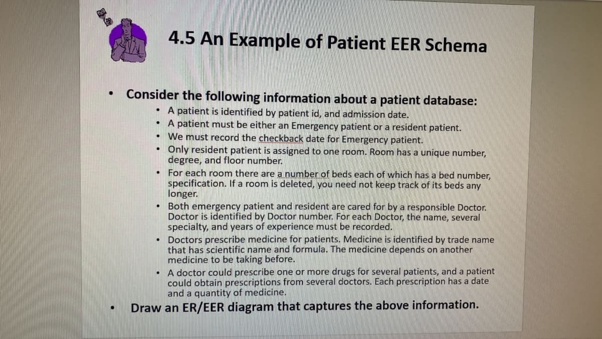 4.5 An Example of Patient EER Schema
Consider the following information about a patient database:
A patient is identified by patient id, and admission date.
• A patient must be either an Emergency patient or a resident patient.
We must record the checkback date for Emergency patient.
Only resident patient is assigned to one room. Room has a unique number,
degree, and floor number.
For each room there are a number of beds each of which has a bed number,
specification. If a room is deleted, you need not keep track of its beds any
longer.
Both emergency patient and resident are cared for by a responsible Doctor.
Doctor is identified by Doctor number. For each Doctor, the name, several
specialty, and years of experience must be recorded.
• Doctors prescribe medicine for patients. Medicine is identified by trade name
that has scientific name and formula. The medicine depends on another
medicine to be taking before.
A doctor could prescribe one or more drugs for several patients, and a patient
could obtain prescriptions from several doctors. Each prescription has a date
and a quantity of medicine.
Draw an ER/EER diagram that captures the above information.
