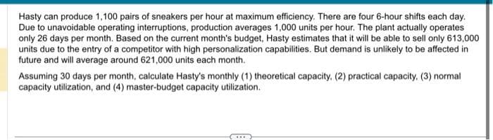 Hasty can produce 1,100 pairs of sneakers per hour at maximum efficiency. There are four 6-hour shifts each day.
Due to unavoidable operating interruptions, production averages 1,000 units per hour. The plant actually operates
only 26 days per month. Based on the current month's budget, Hasty estimates that it will be able to sell only 613,000
units due to the entry of a competitor with high personalization capabilities. But demand is unlikely to be affected in
future and will average around 621,000 units each month.
Assuming 30 days per month, calculate Hasty's monthly (1) theoretical capacity. (2) practical capacity. (3) normal
capacity utilization, and (4) master-budget capacity utilization.