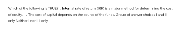 Which of the following is TRUE? I. Internal rate of return (IRR) is a major method for determining the cost
of equity. II. The cost of capital depends on the source of the funds. Group of answer choices I and II II
only Neither I nor II I only