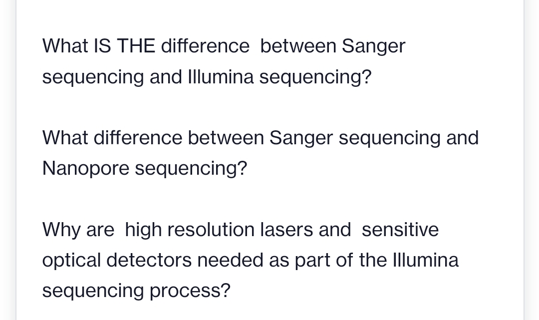 What IS THE difference between Sanger
sequencing and Illumina sequencing?
What difference between Sanger sequencing and
Nanopore sequencing?
Why are high resolution lasers and sensitive
optical detectors needed as part of the Illumina
sequencing process?