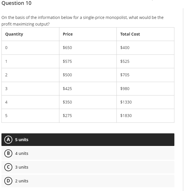 Question 10
On the basis of the information below for a single-price monopolist, what would be the
profit maximizing output?
Quantity
0
1
2
3
4
5
(A) 5 units
(B) 4 units
C) 3 units
(D) 2 units
Price
$650
$575
$500
$425
$350
$275
Total Cost
$400
$525
$705
$980
$1330
$1830