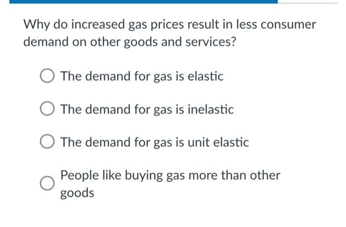Why do increased gas prices result in less consumer
demand on other goods and services?
The demand for gas is elastic
The demand for gas is inelastic
The demand for gas is unit elastic
People like buying gas more than other
goods
