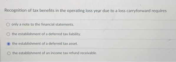 Recognition of tax benefits in the operating loss year due to a loss carryforward requires
O only a note to the financial statements.
the establishment of a deferred tax liability.
the establishment of a deferred tax asset.
the establishment of an income tax refund receivable.