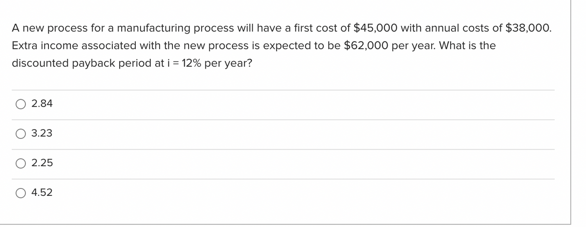 A new process for a manufacturing process will have a first cost of $45,000 with annual costs of $38,000.
Extra income associated with the new process is expected to be $62,000 per year. What is the
discounted payback period at i = 12% per year?
2.84
3.23
2.25
4.52