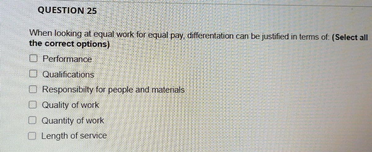 QUESTION 25
When looking at equal work for equal pay, differentation can be justified in terms of: (Select all
the correct options)
Performance
Qualifications
Responsibilty for people and materials
Quality of work
Quantity of work
Length of service