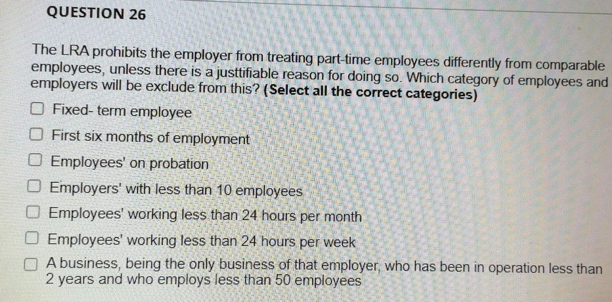QUESTION 26
The LRA prohibits the employer from treating part-time employees differently from comparable
employees, unless there is a justtifiable reason for doing so. Which category of employees and
employers will be exclude from this? (Select all the correct categories)
Fixed-term employee
First six months of employment
O Employees' on probation
Employers' with less than 10 employees
Employees' working less than 24 hours per month
Employees' working less than 24 hours per week
A business, being the only business of that employer, who has been in operation less than
2 years and who employs less than 50 employees