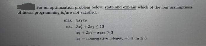 For an optimization problem below, state and explain which of the four assumptions
of linear programming is/are not satisfied.
max 5x12
s.t.
3r+2r2 ≤ 10
1 + 2x₂-12 23
₁=nonnegative integer, -35 2₂ 55