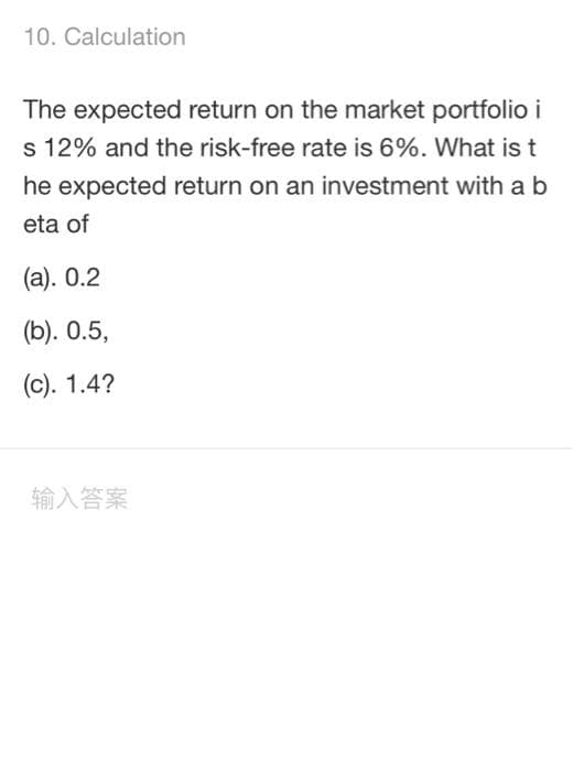 10. Calculation
The expected return on the market portfolio i
s 12% and the risk-free rate is 6%. What is t
he expected return on an investment with a b
eta of
(a). 0.2
(b). 0.5,
(c). 1.4?
输入答案