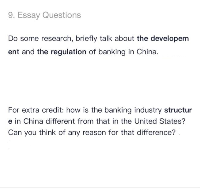 9. Essay Questions
Do some research, briefly talk about the developem
ent and the regulation of banking in China.
For extra credit: how is the banking industry structur
e in China different from that in the United States?
Can you think of any reason for that difference?