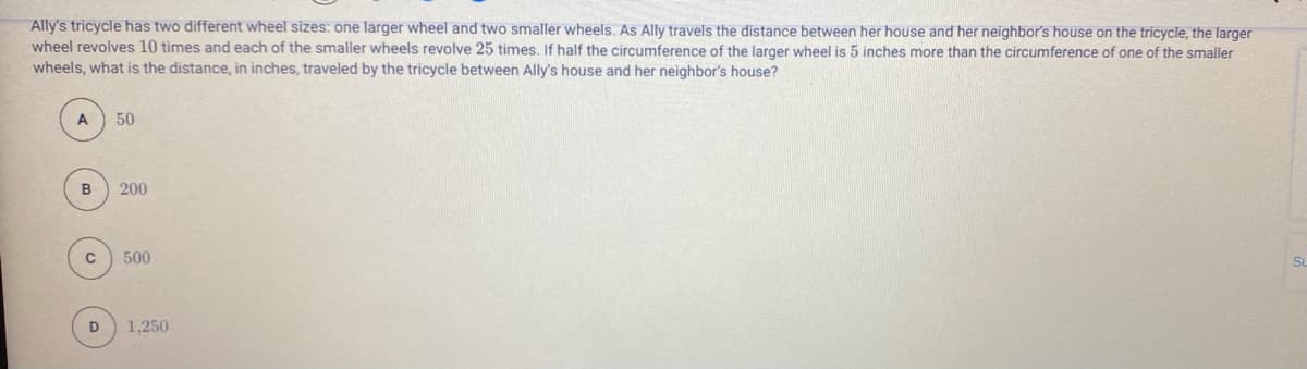 Ally's tricycle has two different wheel sizes: one larger wheel and two smaller wheels. As Ally travels the distance between her house and her neighbor's house on the tricycle, the larger
wheel revolves 10 times and each of the smaller wheels revolve 25 times, If half the circumference of the larger wheel is 5 inches more than the circumference of one of the smaller
wheels, what is the distance, in inches, traveled by the tricycle between Ally's house and her neighbor's house?
A
50
200
500
Su
1,250
